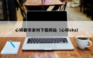 滨州心碎都市素材下载网站（心碎ska）